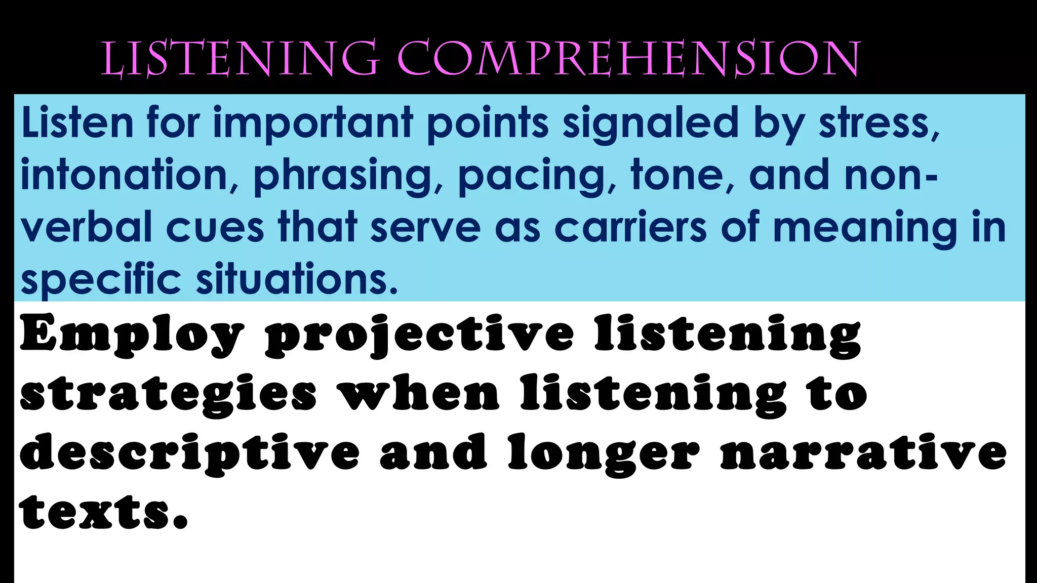 Listening Comprehension
Listen for important points signaled by stress,
intonation, phrasing, pacing, tone, and non-
verbal cues that serve as carriers of meaning in
specific situations.
Employ projective listening
strategies when listening to
descriptive and longer narrative
texts.
 