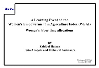 A Learning Event on the
Women’s Empowerment in Agriculture Index (WEAI)
Women’s labor time allocations

BY
Zahidul Hassan
Data Analysis and Technical Assistance

Washington DC, USA
November 21, 2013

1

 