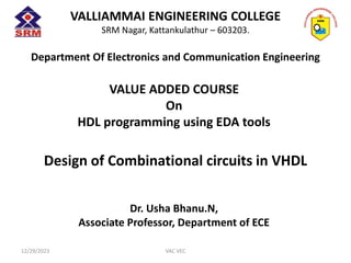 VALLIAMMAI ENGINEERING COLLEGE
SRM Nagar, Kattankulathur – 603203.
Department Of Electronics and Communication Engineering
VALUE ADDED COURSE
On
HDL programming using EDA tools
Design of Combinational circuits in VHDL
Dr. Usha Bhanu.N,
Associate Professor, Department of ECE
12/29/2023 VAC VEC
 