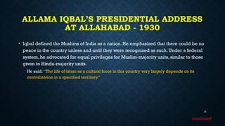 ALLAMA IQBAL’S PRESIDENTIAL ADDRESS
AT ALLAHABAD - 1930
• Iqbal defined the Muslims of India as a nation. He emphasized that there could be no
peace in the country unless and until they were recognized as such. Under a federal
system, he advocated for equal privileges for Muslim-majority units, similar to those
given to Hindu-majority units.
He said: “The life of Islam as a cultural force in this country very largely depends on its
centralization in a specified territory.”
10
continued
 