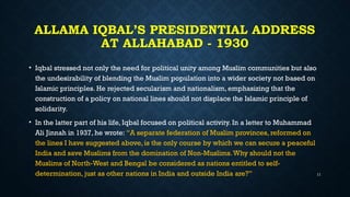 ALLAMA IQBAL’S PRESIDENTIAL ADDRESS
AT ALLAHABAD - 1930
• Iqbal stressed not only the need for political unity among Muslim communities but also
the undesirability of blending the Muslim population into a wider society not based on
Islamic principles. He rejected secularism and nationalism, emphasizing that the
construction of a policy on national lines should not displace the Islamic principle of
solidarity.
• In the latter part of his life, Iqbal focused on political activity. In a letter to Muhammad
Ali Jinnah in 1937, he wrote: “A separate federation of Muslim provinces, reformed on
the lines I have suggested above, is the only course by which we can secure a peaceful
India and save Muslims from the domination of Non-Muslims.Why should not the
Muslims of North-West and Bengal be considered as nations entitled to self-
determination, just as other nations in India and outside India are?” 11
 