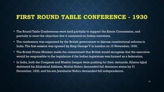 FIRST ROUND TABLE CONFERENCE - 1930
• The Round Table Conferences were held partially to support the Simon Commission, and
partially to meet the objection that it contained no Indian members.
• The conference was organized by the British government to discuss constitutional reforms in
India.The first session was opened by King George V in London on 10 November, 1930.
• The British Prime Minister made the commitment that British would recognize that the executive
would be responsible to the legislature if the Indian legislature was formed as a federation.
• In India, both the Congress and Muslim League were pushing for their demands. Allama Iqbal
delivered his Allahabad Address, Motilal Nehru demanded full dominion status by 31
December, 1930, and his son Jawaharlal Nehru demanded full independence.
12
 