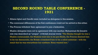 SECOND ROUND TABLE CONFERENCE -
1931
• Allama Iqbal and Gandhi were included as delegates in this session.
• The communal differences of the first conference could not be solved in this either.
• The Princes withdrew their agreement to join a federation.
• Muslim delegates were not in agreement with one another. Muhammad Ali Jinnah’s
role was described as “unique”. A British Journal wrote “The Hindus thought he was a
Muslim communalist, the Muslims took him to be pro-Hindu, the Princes deemed him
to be too democratic, the British considered him to be a rabid extremist – with the
result that he was everywhere but nowhere. None wanted him.”
13
 