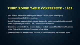 THIRD ROUND TABLE CONFERENCE - 1932
• This session was almost meaningless: except a White Paper embodying
recommendations of all three sessions.
• Lord Willingdon was appointed the new Viceroy for India, who had Gandhi arrested.
The Congress began another Civil Disobedience Movement.
• Jinnah was not invited to the session because he had accused Lord Sankey, Chairman
of the Federal Structure Sub-Committee, of partiality.
• Jinnah believed he was excluded because of his insistence on the Fourteen Points.
14
 