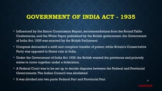 GOVERNMENT OF INDIA ACT - 1935
• Influenced by the Simon Commission Report, recommendations from the Round Table
Conferences, and the White Paper published by the British government, the Government
of India Act, 1935 was enacted by the British Parliament.
• Congress demanded a swift and complete transfer of power, while Britain’s Conservative
Party was opposed to Home rule in India.
• Under the Government of India Act 1935, the British wanted the provinces and princely
states to come together under a federation.
• A Federal Court was to be set up to decide disputes between the Federal and Provincial
Governments.The Indian Council was abolished.
• It was divided into two parts: Federal Part and Provincial Part. 15
continued
 
