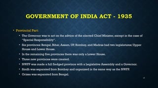 GOVERNMENT OF INDIA ACT - 1935
• Provincial Part:
• The Governor was to act on the advice of the elected Chief Minister, except in the case of
“Special Responsibility”.
• Six provinces: Bengal, Bihar, Assam, UP, Bombay, and Madras had two legislatures; Upper
House and Lower House.
• In the remaining five provinces there was only a Lower House.
• Three new provinces were created.
• NWFP was made a full fledged province with a Legislative Assembly and a Governor.
• Sindh was separated from Bombay and organized in the same way as the NWFP.
• Orissa was separated from Bengal.
17
 