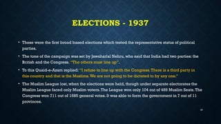 ELECTIONS - 1937
• These were the first broad based elections which tested the representative status of political
parties.
• The tone of the campaign was set by Jawaharlal Nehru, who said that India had two parties: the
British and the Congress. “The others must line up”.
• To this Quaid-e-Azam replied: “I refuse to line up with the Congress.There is a third party in
this country and that is the Muslims.We are not going to be dictated to by any one.”
• The Muslim League lost, when the elections were held, though under separate electorates the
Muslim League faced only Muslim voters.The League won only 104 out of 489 Muslim Seats.The
Congress won 711 out of 1585 general votes. It was able to form the government in 7 out of 11
provinces.
18
 