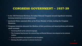 CONGRESS GOVERNMENT – 1937-39
• In the 1937 Provincial Elections, the Indian National Congress secured significant victories,
forming ministries in several provinces.
• Jawaharlal Nehru assumed office as the Prime Minister of India, leading the Congress
Ministries.
• Congress ministries alienated the Muslims of their provinces and issued policies and actions
which included:
• Declaring Hindi as the national language.
• The Congress flag became the national flag, and Bande Mataram was adopted as the national
anthem.
• A strict prohibition was imposed on cow slaughter.
• Saluting Gandhi’s portrait in schools was forced.
19
continued
 