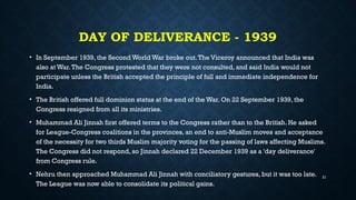 DAY OF DELIVERANCE - 1939
• In September 1939, the Second World War broke out.The Viceroy announced that India was
also at War.The Congress protested that they were not consulted, and said India would not
participate unless the British accepted the principle of full and immediate independence for
India.
• The British offered full dominion status at the end of the War. On 22 September 1939, the
Congress resigned from all its ministries.
• Muhammad Ali Jinnah first offered terms to the Congress rather than to the British. He asked
for League-Congress coalitions in the provinces, an end to anti-Muslim moves and acceptance
of the necessity for two thirds Muslim majority voting for the passing of laws affecting Muslims.
The Congress did not respond, so Jinnah declared 22 December 1939 as a 'day deliverance'
from Congress rule.
• Nehru then approached Muhammad Ali Jinnah with conciliatory gestures, but it was too late.
The League was now able to consolidate its political gains.
21
 