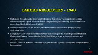 LAHORE RESOLUTION - 1940
• The Lahore Resolution, also known as the Pakistan Resolution, was a significant political
statement adopted by the All-India Muslim League during its three-day general session in
Lahore from March 22 to March 24, 1940.
• The resolution called for the creation of independent states based on geographically
contiguous units.
• It emphasized that areas where Muslims were numerically in the majority (such as the North
Western and Eastern Zones of British India) should be grouped to form autonomous and
sovereign states.
• Although the term “Pakistan” had been proposed earlier, it gained widespread usage only after
the resolution.
22
continued
 