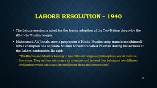 LAHORE RESOLUTION – 1940
• The Lahore session is noted for the formal adoption of the Two-Nation theory by the
All-India Muslim League.
• Muhammad Ali Jinnah, once a proponent of Hindu-Muslim unity, transformed himself
into a champion of a separate Muslim homeland called Pakistan during his address at
the Lahore conference. He said:
“The Hindus and Muslims belong to two different religious philosophies, social customs,
literatures.They neither intermarry or interdine, and indeed they belong to two different
civilizations which are based on conflicting ideas and conceptions.”
23
 