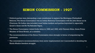 SIMON COMMISSION - 1927
• Political parties were demanding a new constitution to replace the Montague-Chelmsford
Reforms.The Simon Commission was an Indian Statutory Commission with Sir John Simon as its
Chairman. No Indian was included; most Indian leaders and parties boycotted it; especially
Quaid e Azam and Sir Tej Bahadur Sapra.
• The Simon Commission visited India twice in 1928 and 1929, with Clement Atlee, future Prime
Minister of Great Britain, as a member.
• The recommendations of the Simon Commission were strongly in favour of empowering the
provinces.
• The commission's recommendations were never implemented, but it succeeded in derailing the
Hindu-Muslim freedom struggle.
4
 
