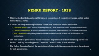 NEHRU REPORT - 1928
• This was the first Indian attempt to frame a constitution. A committee was appointed under
Pandit Motilal Nehru.
• It called for complete independence rather than dominion status. It included:
• Dominion Status: India should be recognized as a sole dominion under British administration.
• Central Government: A central government should be established for the Indian Constitution.
• Joint Electorates: Proposed joint electorates with reservation of seats for minorities in the
legislatures.
• The new central government would control all departments without reserving any for the
British.The King should appoint a Governor General and a Prime Minister.
• The Nehru Report reflected the aspirations of diverse Indian communities and their desire
for self-governance. 5
 