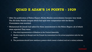 QUAID E AZAM’S 14 POINTS - 1929
• After the publication of Nehru Report, Hindu-Muslim reconciliation became very weak.
The All-India Muslim League which had split over cooperation with the Simon
Commission was reunited.
• Muhammad Ali Jinnah had asked for three amendments to the Nehru Report, all of which
were rejected.They were:
1. One-third representation of Muslims in the Central Assembly.
2. Muslim majority in Bengal and the Punjab be maintained on the actual population ratio for ten
years.
3. The provinces should have residuary powers which meant a federal and not a unitary scheme.
6
continued
 