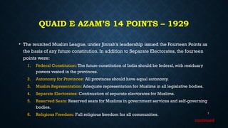 QUAID E AZAM’S 14 POINTS – 1929
• The reunited Muslim League, under Jinnah’s leadership issued the Fourteen Points as
the basis of any future constitution. In addition to Separate Electorates, the fourteen
points were:
1. Federal Constitution: The future constitution of India should be federal, with residuary
powers vested in the provinces.
2. Autonomy for Provinces: All provinces should have equal autonomy.
3. Muslim Representation: Adequate representation for Muslims in all legislative bodies.
4. Separate Electorates: Continuation of separate electorates for Muslims.
5. Reserved Seats: Reserved seats for Muslims in government services and self-governing
bodies.
6. Religious Freedom: Full religious freedom for all communities. 7
continued
 