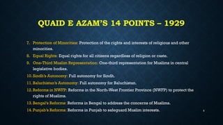 QUAID E AZAM’S 14 POINTS – 1929
7. Protection of Minorities: Protection of the rights and interests of religious and other
minorities.
8. Equal Rights: Equal rights for all citizens regardless of religion or caste.
9. One-Third Muslim Representation: One-third representation for Muslims in central
legislative bodies.
10.Sindh’s Autonomy: Full autonomy for Sindh.
11.Baluchistan’s Autonomy: Full autonomy for Baluchistan.
12.Reforms in NWFP: Reforms in the North-West Frontier Province (NWFP) to protect the
rights of Muslims.
13.Bengal’s Reforms: Reforms in Bengal to address the concerns of Muslims.
14.Punjab’s Reforms: Reforms in Punjab to safeguard Muslim interests. 8
 