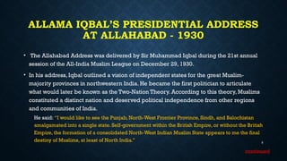 ALLAMA IQBAL’S PRESIDENTIAL ADDRESS
AT ALLAHABAD - 1930
• The Allahabad Address was delivered by Sir Muhammad Iqbal during the 21st annual
session of the All-India Muslim League on December 29, 1930.
• In his address, Iqbal outlined a vision of independent states for the great Muslim-
majority provinces in northwestern India. He became the first politician to articulate
what would later be known as the Two-Nation Theory. According to this theory, Muslims
constituted a distinct nation and deserved political independence from other regions
and communities of India.
He said: “I would like to see the Punjab, North-West Frontier Province, Sindh, and Balochistan
amalgamated into a single state. Self-government within the British Empire, or without the British
Empire, the formation of a consolidated North-West Indian Muslim State appears to me the final
destiny of Muslims, at least of North India.” 9
continued
 
