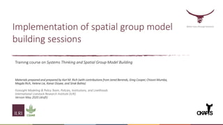 Implementation of spatial group model
building sessions
Training course on Systems Thinking and Spatial Group Model Building
Materials prepared and prepared by Karl M. Rich (with contributions from Jared Berends, Greg Cooper, Chisoni Mumba,
Magda Rich, Helene Lie, Kanar Dizyee, and Sirak Bahta)
Foresight Modeling & Policy Team, Policies, Institutions, and Livelihoods
International Livestock Research Institute (ILRI)
Version May 2020 (draft)
Better lives through livestock
O
K
A
PiS
 