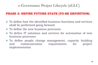 e-Governance Project Lifecycle (eGLC)
PHASE 3: DEFINE FUTURE STATE (TO-BE DEFINITION)
 To define how the identified business functions and services
shall be performed going forward
 To define the new business processes
 To define IT solutions and services for automation of new
business processes
 To define people change management, capacity building
and communication requirements for project
implementation
19
 
