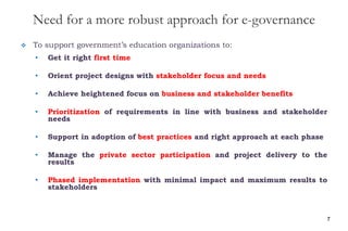 Need for a more robust approach for e-governance
 To support government’s education organizations to:
• Get it right first time
• Orient project designs with stakeholder focus and needs
• Achieve heightened focus on business and stakeholder benefits
• Prioritization of requirements in line with business and stakeholder
needs
• Support in adoption of best practices and right approach at each phase
• Manage the private sector participation and project delivery to the
results
• Phased implementation with minimal impact and maximum results to
stakeholders
7
 