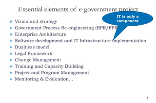 Essential elements of e-government project
 Vision and strategy
 Government Process Re-engineering (BPR/FPR)
 Enterprise Architecture
 Software development and IT Infrastructure implementation
 Business model
 Legal Framework
 Change Management
 Training and Capacity Building
 Project and Program Management
 Monitoring & Evaluation…
8
IT is only a
component
 