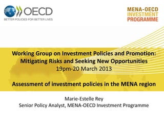 Working Group on Investment Policies and Promotion:
Mitigating Risks and Seeking New Opportunities
19pm-20 March 2013
Assessment of investment policies in the MENA region
Marie-Estelle Rey
Senior Policy Analyst, MENA-OECD Investment Programme
 