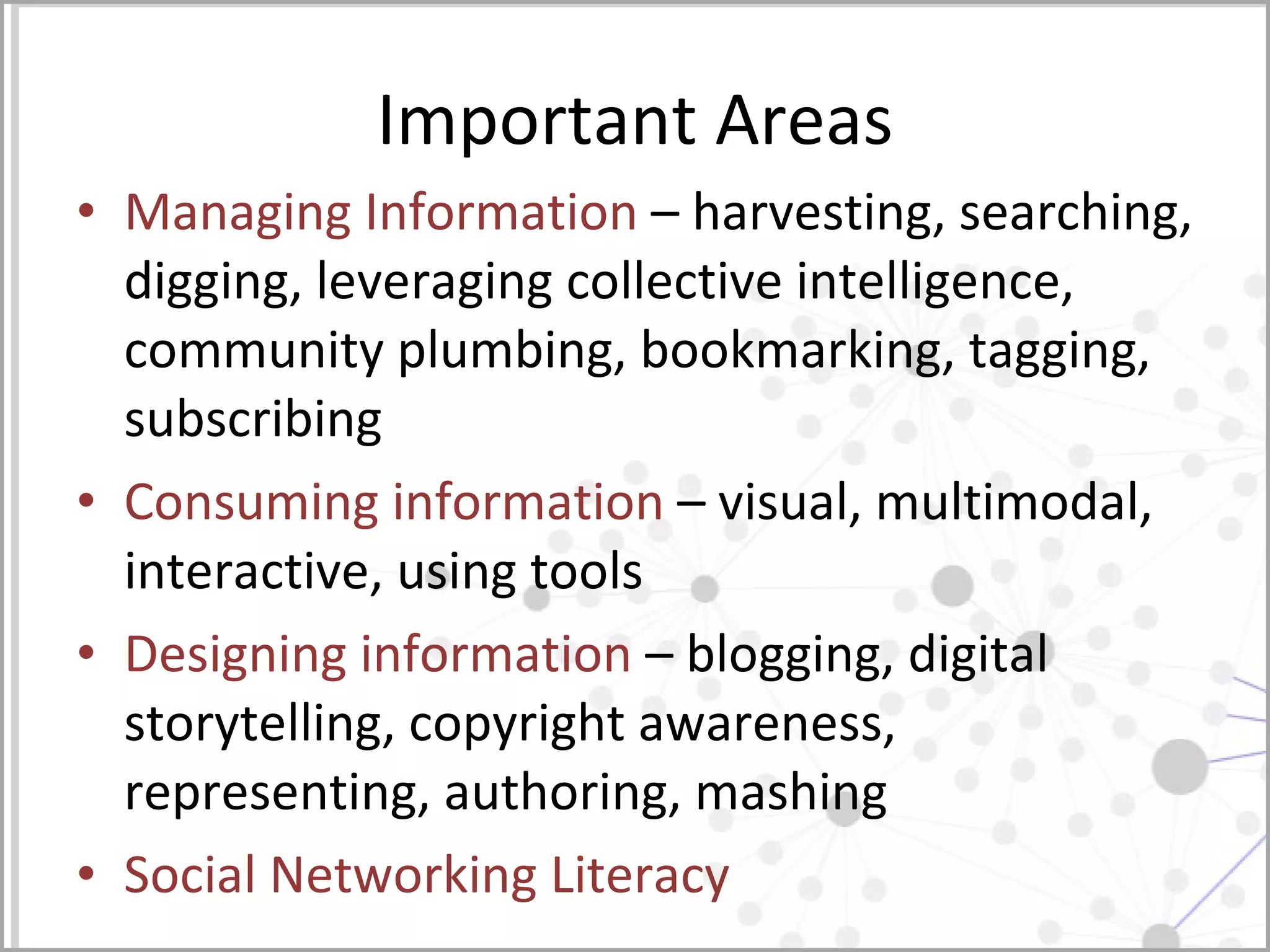 Important Areas Managing Information  – harvesting, searching, digging, leveraging collective intelligence, community plumbing, bookmarking, tagging, subscribing Consuming information  – visual, multimodal, interactive, using tools Designing information  – blogging, digital storytelling, copyright awareness, representing, authoring, mashing Social Networking Literacy 