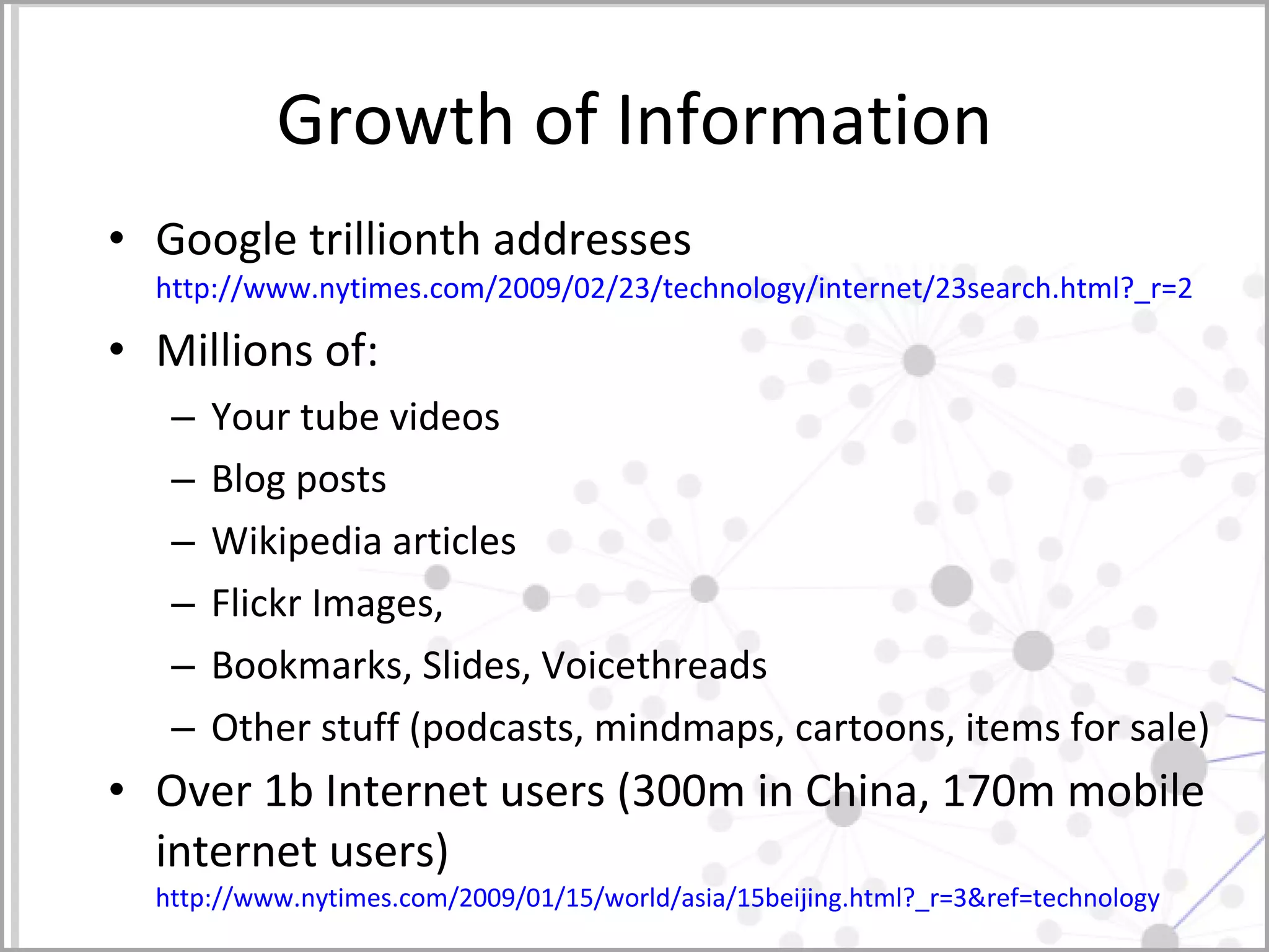 Growth of Information Google trillionth addresses http://www.nytimes.com/2009/02/23/technology/internet/23search.html?_r=2   Millions of:  Your tube videos Blog posts  Wikipedia articles Flickr Images, Bookmarks, Slides, Voicethreads Other stuff (podcasts, mindmaps, cartoons, items for sale)  Over 1b Internet users (300m in China, 170m mobile internet users) http://www.nytimes.com/2009/01/15/world/asia/15beijing.html?_r=3&ref=technology   
