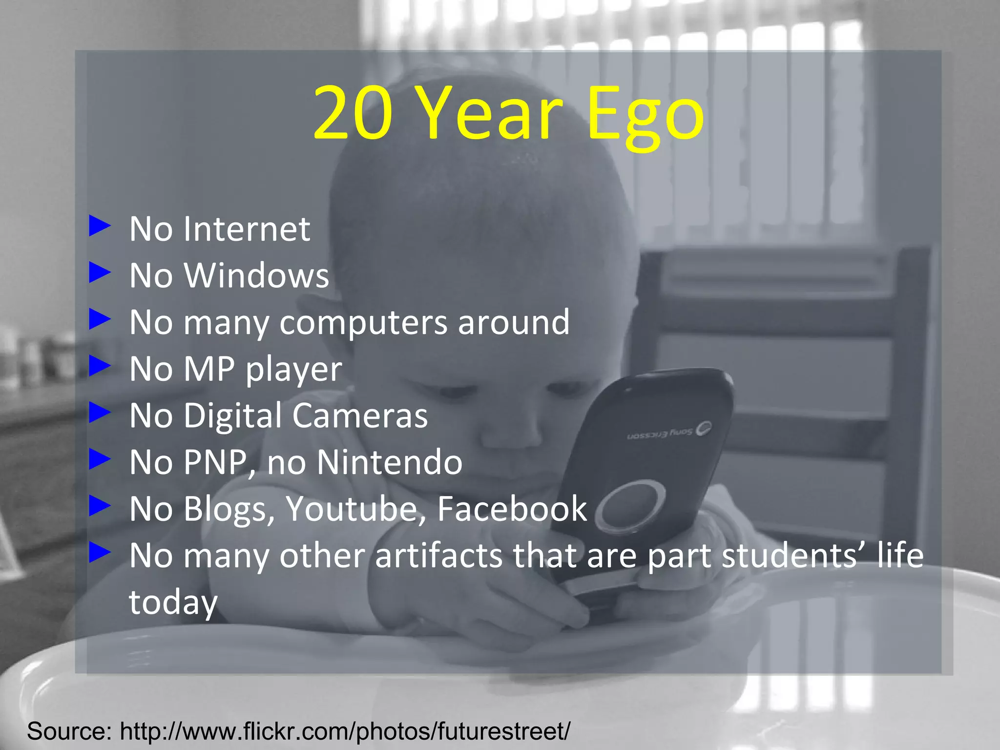 20 Year Ego No Internet No Windows No many computers around No MP player No Digital Cameras No PNP, no Nintendo No Blogs, Youtube, Facebook No many other artifacts that are part students’ life today Source: http://www.flickr.com/photos/futurestreet/ 