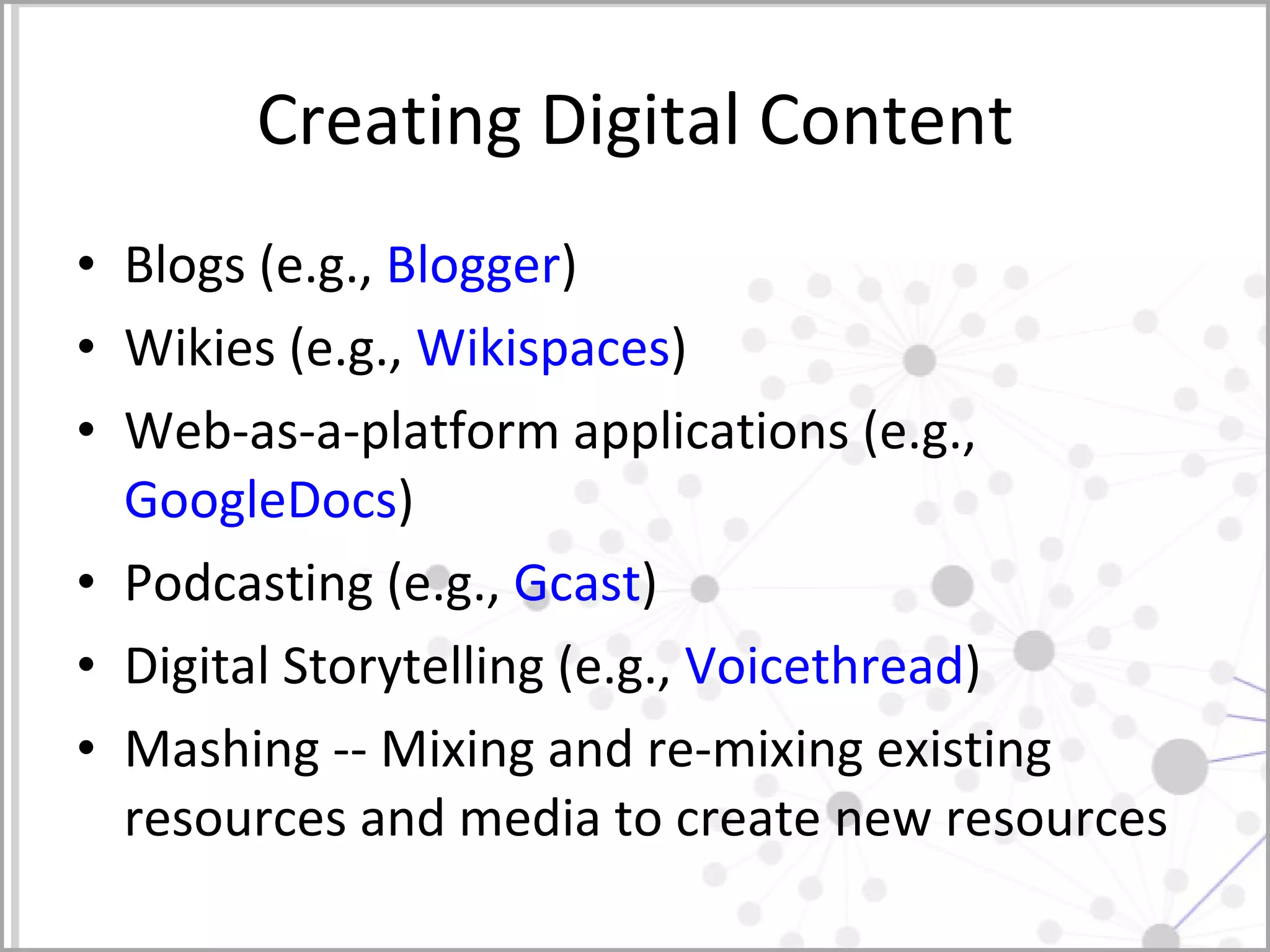 Creating Digital Content Blogs (e.g.,  Blogger ) Wikies (e.g.,  Wikispaces ) Web-as-a-platform applications (e.g.,  GoogleDocs ) Podcasting (e.g.,  Gcast ) Digital Storytelling (e.g.,  Voicethread ) Mashing -- Mixing and re-mixing existing resources and media to create new resources 
