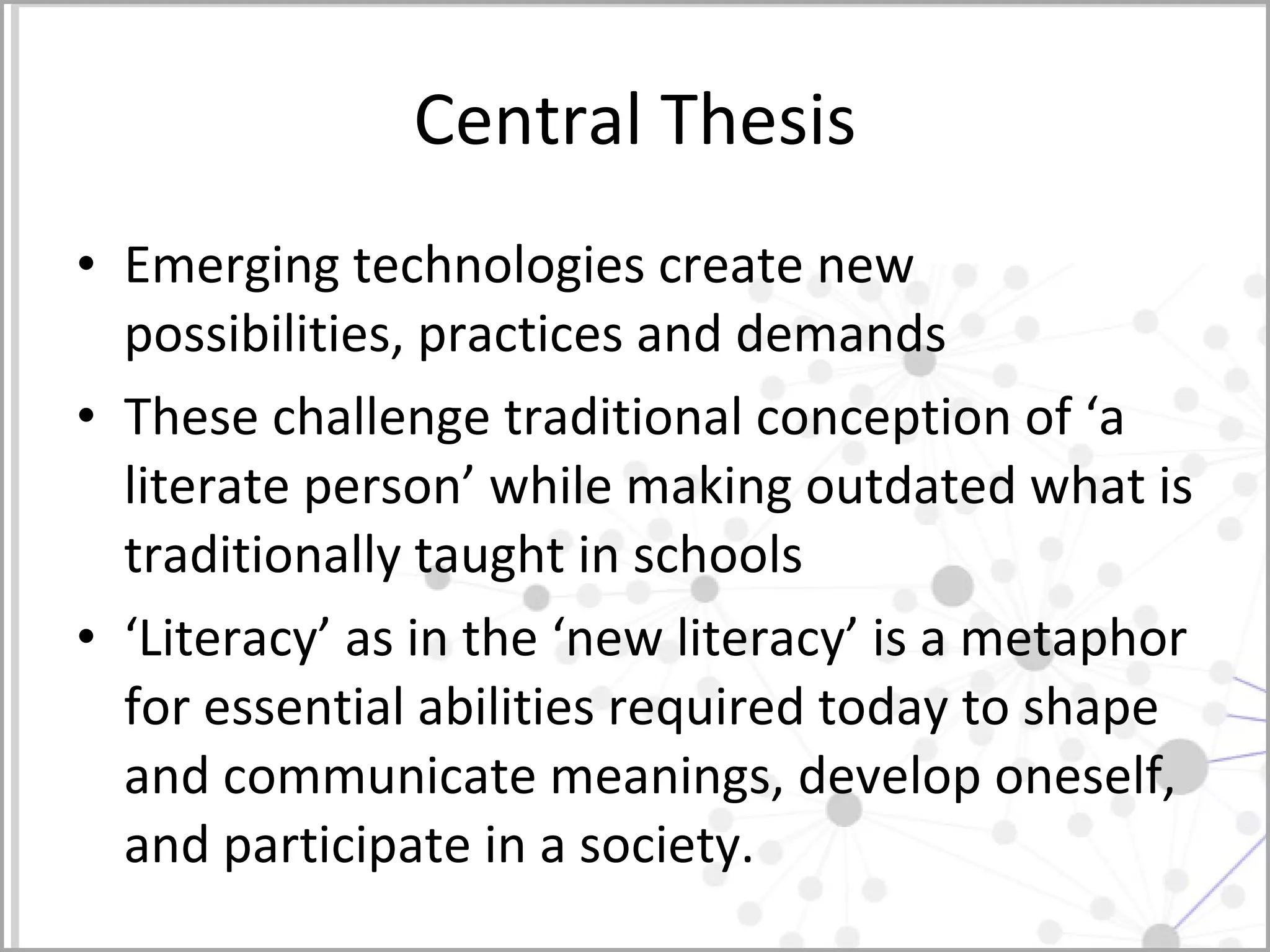 Central Thesis Emerging technologies create new possibilities, practices and demands These challenge traditional conception of ‘a literate person’ while making outdated what is traditionally taught in schools ‘Literacy’ as in the ‘new literacy’ is a metaphor for essential abilities required today to shape and communicate meanings, develop oneself, and participate in a society.  