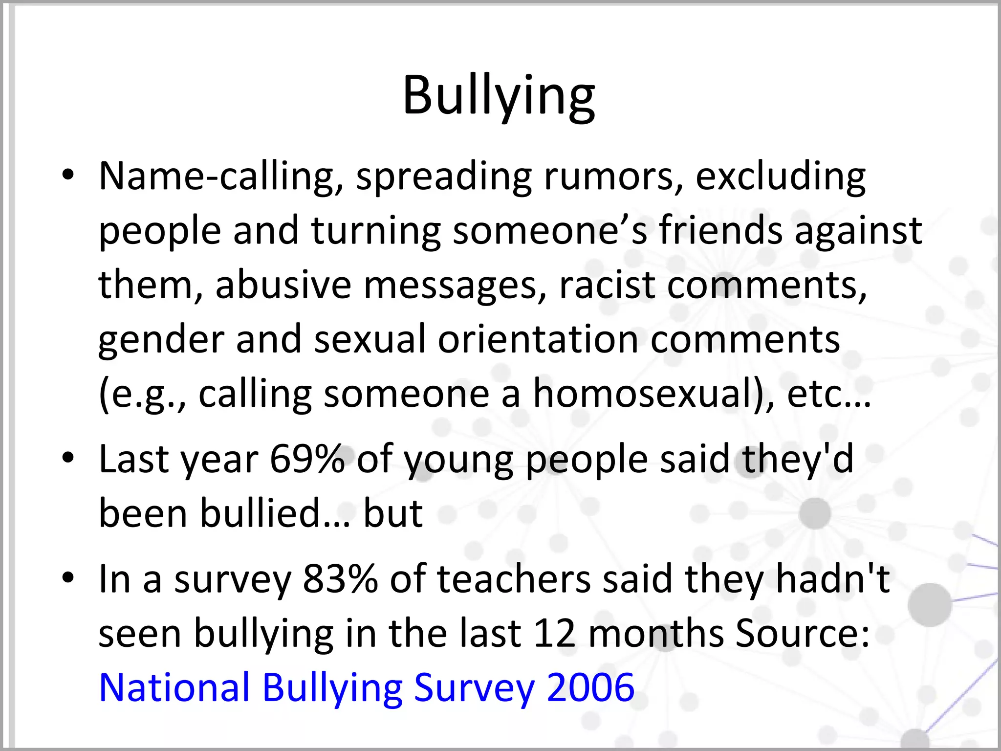 Bullying Name-calling, spreading rumors, excluding people and turning someone’s friends against them, abusive messages, racist comments, gender and sexual orientation comments (e.g., calling someone a homosexual), etc… Last year 69% of young people said they'd been bullied… but In a survey 83% of teachers said they hadn't seen bullying in the last 12 months Source:  National Bullying Survey 2006  