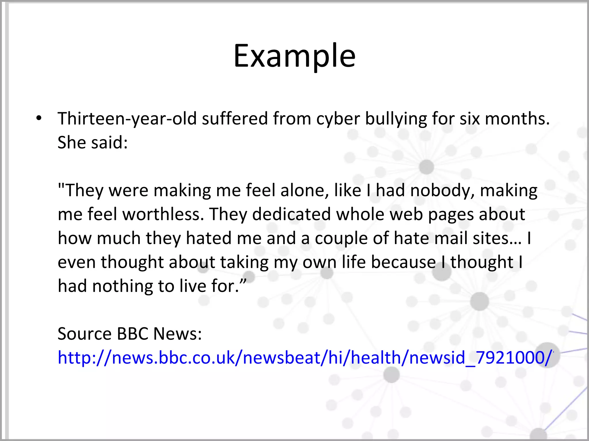 Example Thirteen-year-old suffered from cyber bullying for six months. She said:  "They were making me feel alone, like I had nobody, making me feel worthless. They dedicated whole web pages about how much they hated me and a couple of hate mail sites… I even thought about taking my own life because I thought I had nothing to live for.” Source BBC News:  http://news.bbc.co.uk/newsbeat/hi/health/newsid_7921000/7921500.stm   