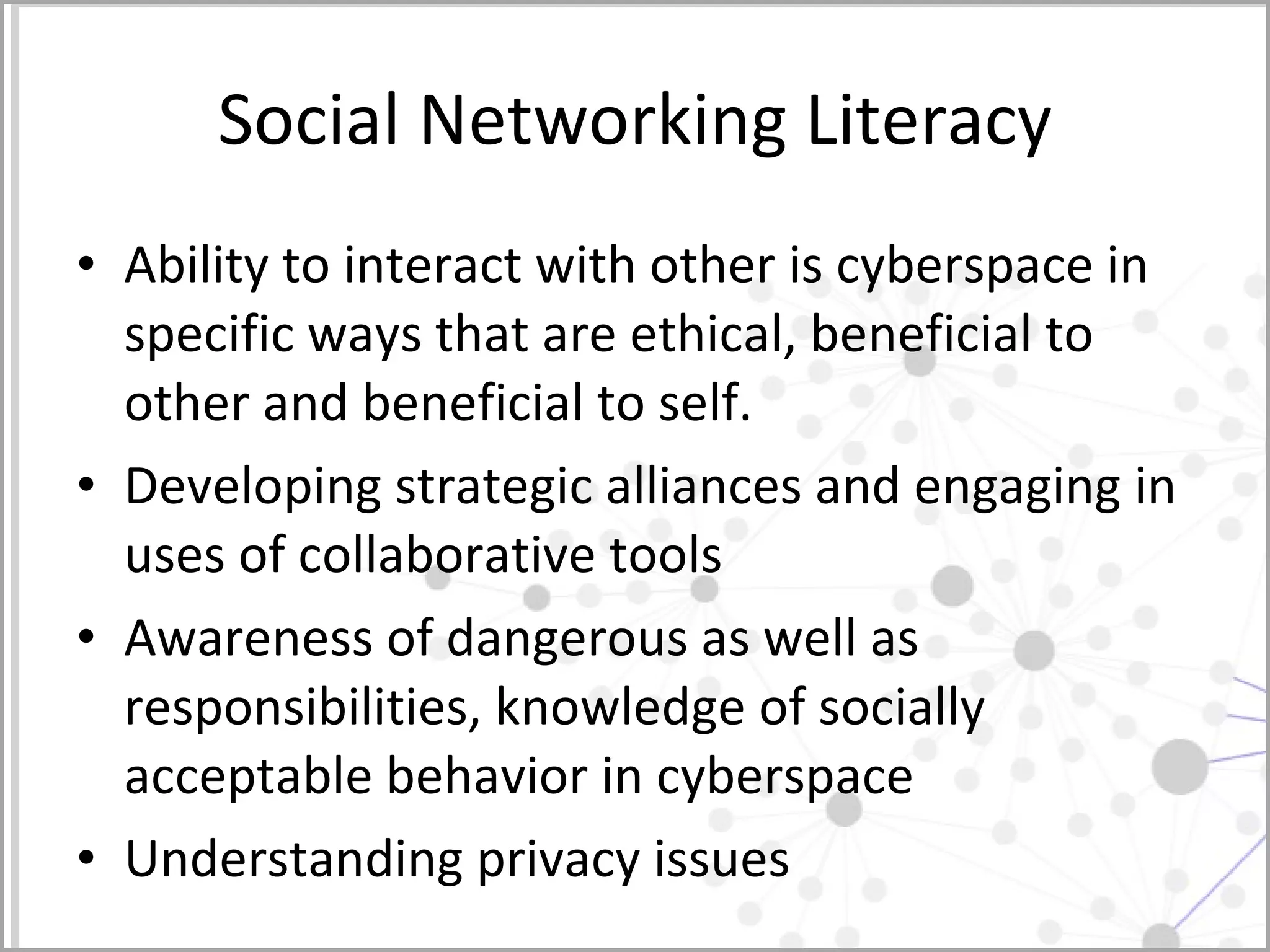 Social Networking Literacy Ability to interact with other is cyberspace in specific ways that are ethical, beneficial to other and beneficial to self.  Developing strategic alliances and engaging in uses of collaborative tools  Awareness of dangerous as well as responsibilities, knowledge of socially acceptable behavior in cyberspace Understanding privacy issues  