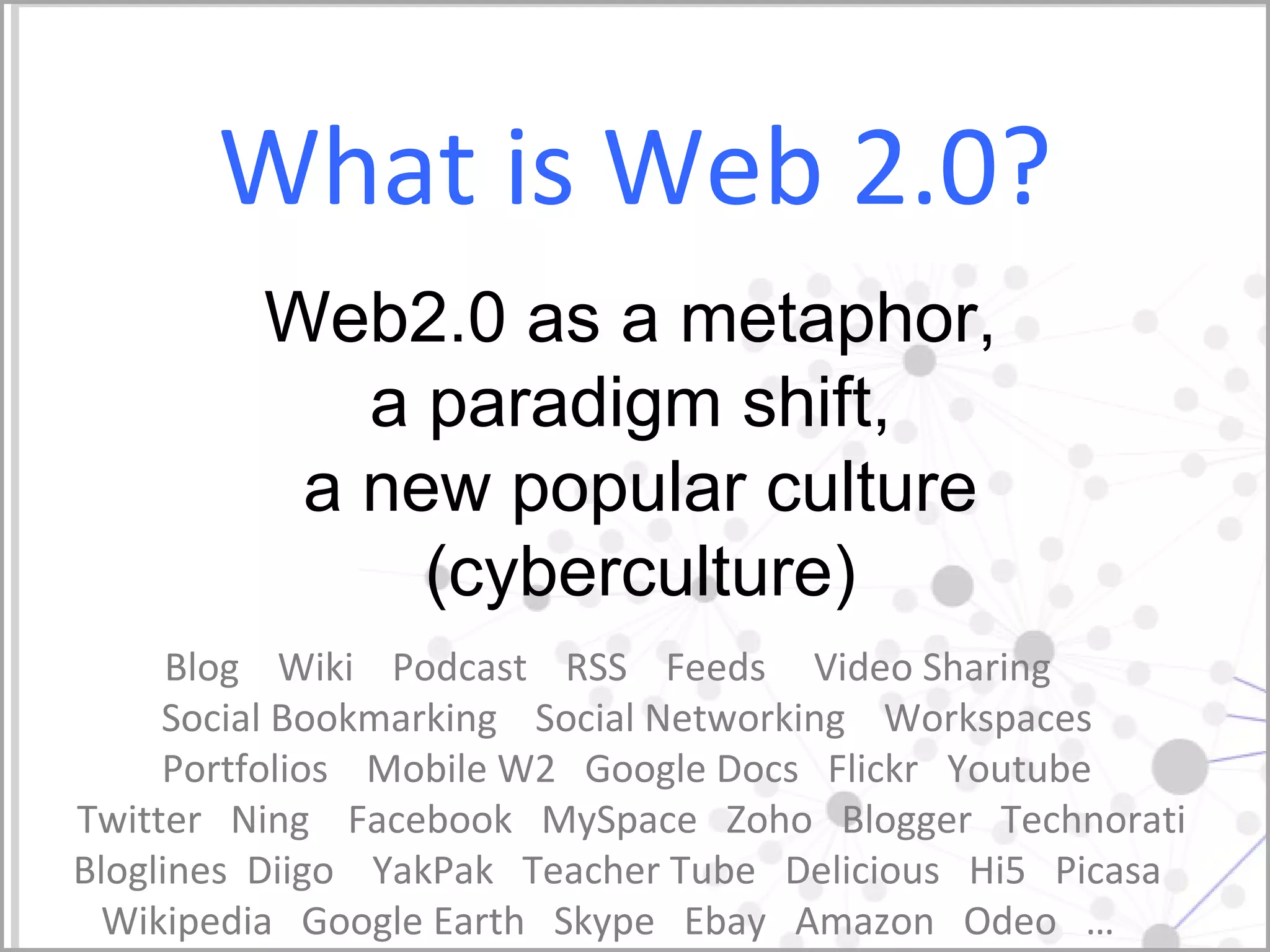 What is Web 2.0? Blog  Wiki  Podcast  RSS  Feeds  Video Sharing  Social Bookmarking  Social Networking  Workspaces  Portfolios  Mobile W2  Google Docs  Flickr  Youtube  Twitter  Ning  Facebook  MySpace  Zoho  Blogger  Technorati Bloglines  Diigo  YakPak  Teacher Tube  Delicious  Hi5  Picasa  Wikipedia  Google Earth  Skype  Ebay  Amazon  Odeo  …  Web2.0 as a metaphor,  a paradigm shift,  a new popular culture (cyberculture) 