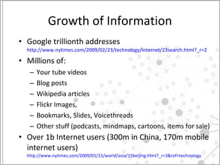 Growth of Information Google trillionth addresses http://www.nytimes.com/2009/02/23/technology/internet/23search.html?_r=2   Millions of:  Your tube videos Blog posts  Wikipedia articles Flickr Images, Bookmarks, Slides, Voicethreads Other stuff (podcasts, mindmaps, cartoons, items for sale)  Over 1b Internet users (300m in China, 170m mobile internet users) http://www.nytimes.com/2009/01/15/world/asia/15beijing.html?_r=3&ref=technology   