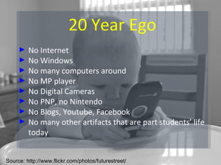 20 Year Ego No Internet No Windows No many computers around No MP player No Digital Cameras No PNP, no Nintendo No Blogs, Youtube, Facebook No many other artifacts that are part students’ life today Source: http://www.flickr.com/photos/futurestreet/ 