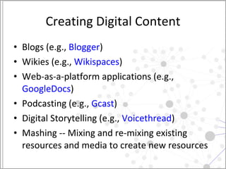 Creating Digital Content Blogs (e.g.,  Blogger ) Wikies (e.g.,  Wikispaces ) Web-as-a-platform applications (e.g.,  GoogleDocs ) Podcasting (e.g.,  Gcast ) Digital Storytelling (e.g.,  Voicethread ) Mashing -- Mixing and re-mixing existing resources and media to create new resources 