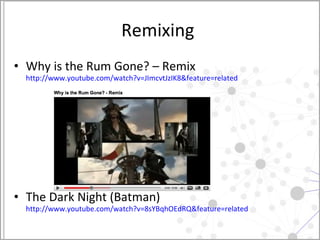 Remixing  Why is the Rum Gone? – Remix http://www.youtube.com/watch?v=JImcvtJzIK8&feature=related   The Dark Night (Batman)  http://www.youtube.com/watch?v=8sYBqhOEdRQ&feature=related   