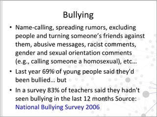 Bullying Name-calling, spreading rumors, excluding people and turning someone’s friends against them, abusive messages, racist comments, gender and sexual orientation comments (e.g., calling someone a homosexual), etc… Last year 69% of young people said they'd been bullied… but In a survey 83% of teachers said they hadn't seen bullying in the last 12 months Source:  National Bullying Survey 2006  