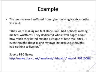 Example Thirteen-year-old suffered from cyber bullying for six months. She said:  "They were making me feel alone, like I had nobody, making me feel worthless. They dedicated whole web pages about how much they hated me and a couple of hate mail sites… I even thought about taking my own life because I thought I had nothing to live for.” Source BBC News:  http://news.bbc.co.uk/newsbeat/hi/health/newsid_7921000/7921500.stm   