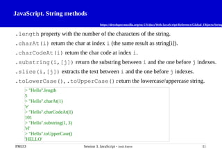 JavaScript. String methods
https://developer.mozilla.org/en-US/docs/Web/JavaScript/Reference/Global_Objects/String
.length property with the number of the characters of the string.
.charAt(i) return the char at index i (the same result as string[i]).
.charCodeAt(i) return the char code at index i.
.substring(i,[j]) return the substring between i and the one before j indexes.
.slice(i,[j]) extracts the text between i and the one before j indexes.
.toLowerCase(), .toUpperCase()return the lowercase/uppercase string.
PMUD Session 3. JavaScript - Jordi Esteve 11
> "Hello".length
5
> "Hello".charAt(1)
'e'
> "Hello".charCodeAt(1)
101
> "Hello".substring(1, 3)
'el'
> "Hello".toUpperCase()
'HELLO'
 