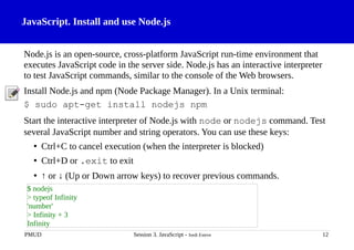 JavaScript. Install and use Node.js
Node.js is an open-source, cross-platform JavaScript run-time environment that
executes JavaScript code in the server side. Node.js has an interactive interpreter
to test JavaScript commands, similar to the console of the Web browsers.
Install Node.js and npm (Node Package Manager). In a Unix terminal:
$ sudo apt-get install nodejs npm
Start the interactive interpreter of Node.js with node or nodejs command. Test
several JavaScript number and string operators. You can use these keys:
• Ctrl+C to cancel execution (when the interpreter is blocked)
• Ctrl+D or .exit to exit
• ↑ or ↓ (Up or Down arrow keys) to recover previous commands.
PMUD Session 3. JavaScript - Jordi Esteve 12
$ nodejs
> typeof Infinity
'number'
> Infinity + 3
Infinity
 