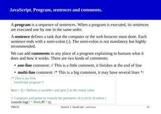 JavaScript. Program, sentences and comments.
A program is a sequence of sentences. When a program is executed, its sentences
are executed one by one in the same order.
A sentence defines a task that the computer or the web browser must done. Each
sentence ends with a semi-colon (;). The semi-colon is not mandatory but highly
recommended.
We can add comments in any place of a program explaining to humans what it
does and how it works. There are two kinds of comments:
• one-line comment: // This is a little comment, it finishes at the end of line
• multi-line comment: /* This is a big comment, it may have several lines */
PMUD Session 3. JavaScript - Jordi Esteve 15
/* This is my first
JavaScript program */
let r = 5; // Defines a variable r and gets 5 as the initial value
// Computes and prints to console the perimeter of a circle of radius r
console.log(2 * Math.PI * r);
 