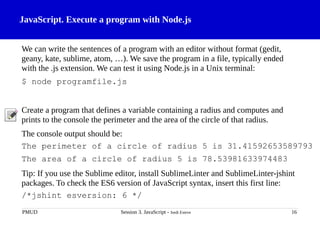 JavaScript. Execute a program with Node.js
We can write the sentences of a program with an editor without format (gedit,
geany, kate, sublime, atom, …). We save the program in a file, typically ended
with the .js extension. We can test it using Node.js in a Unix terminal:
$ node programfile.js
Create a program that defines a variable containing a radius and computes and
prints to the console the perimeter and the area of the circle of that radius.
The console output should be:
The perimeter of a circle of radius 5 is 31.41592653589793
The area of a circle of radius 5 is 78.53981633974483
Tip: If you use the Sublime editor, install SublimeLinter and SublimeLinter-jshint
packages. To check the ES6 version of JavaScript syntax, insert this first line:
/*jshint esversion: 6 */
PMUD Session 3. JavaScript - Jordi Esteve 16
 