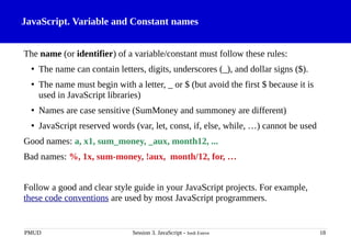 JavaScript. Variable and Constant names
The name (or identifier) of a variable/constant must follow these rules:
• The name can contain letters, digits, underscores (_), and dollar signs ($).
• The name must begin with a letter, _ or $ (but avoid the first $ because it is
used in JavaScript libraries)
• Names are case sensitive (SumMoney and summoney are different)
• JavaScript reserved words (var, let, const, if, else, while, …) cannot be used
Good names: a, x1, sum_money, _aux, month12, ...
Bad names: %, 1x, sum-money, !aux, month/12, for, …
Follow a good and clear style guide in your JavaScript projects. For example,
these code conventions are used by most JavaScript programmers.
PMUD Session 3. JavaScript - Jordi Esteve 18
 