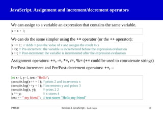 JavaScript. Assignment and increment/decrement operators
We can assign to a variable an expression that contains the same variable.
We can do the same simpler using the += operator (or the ++ operator):
Assignment operators: +=, -=, *=, /=, %= (+= could be used to concatenate strings)
Pre/Post-increment and Pre/Post-decrement operators: ++, --
PMUD Session 3. JavaScript - Jordi Esteve 19
x = x + 1;
x += 1; // Adds 1 plus the value of x and assigns the result to x
++x; // Pre-increment: the variable is incremented before the expression evaluation
x++; // Post-increment: the variable is incremented after the expression evaluation
let x=1, y=1, text="Hello";
console.log(x++ + 1); // prints 2 and increments x
console.log(++y + 1); // increments y and prints 3
console.log(x, y); // prints 2 2
x *= y; // x stores 4
text += " my friend"; // text stores "Hello my friend"
 