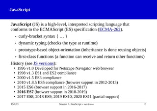 JavaScript
JavaScript (JS) is a high-level, interpreted scripting language that
conforms to the ECMAScript (ES) specification (ECMA-262).
• curly-bracket syntax { … }
• dynamic typing (checks the type at runtime)
• prototype-based object-orientation (inheritance is done reusing objects)
• first-class functions (a function can receive and return other functions)
History (see JS versions):
• 1996 v1.0 Developed for Netscape Navigator web browser
• 1998 v1.3 ES1 and ES2 compliance
• 2000 v1.5 ES3 compliance
• 2010 v1.8.5 ES5 compliance (browser support in 2012-2013)
• 2015 ES6 (browser support in 2016-2017)
• 2016 ES7 (browser support in 2018-2019)
• 2017 ES8, 2018 ES9, 2019 ES10, 2020 ES11 (partial support)
PMUD Session 3. JavaScript - Jordi Esteve 2
 