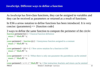 JavaScript. Different ways to define a function
As JavaScript has first-class functions, they can be assigned to variables and
they can be received as parameters or returned as a result of functions.
In ES6 a arrow notation to define functions has been introduced. It is very
concise: (parameters) => {function code}
3 ways to define the same function to compute the perimeter of the circle:
PMUD Session 3. JavaScript - Jordi Esteve 21
function perimeter1(r) { // Classical function definition
return 2 * Math.PI * r;
}
const perimeter2 = function (r) { // Anonymous function assigned to a constant
return 2 * Math.PI * r;
}
const perimeter3 = (r) => { // New arrow notation for a function in ES6
return 2 * Math.PI * r;
}
const perimeter4 = r => { // When there is only one parameter the parenthesis can be omitted
return 2 * Math.PI * r;
}
const perimeter5 = r => 2 * Math.PI * r; // One instruction, brackets and return can be omitted
 