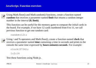 JavaScript. Function exercises
Using Math.floor() and Math.random() functions, create a function named
random that receives a parameter named limit that returns a random integer
number in the interval [0, limit).
This function can be useful for the memory game to compute the initial cards in
the board. For example, if we have 12 cards numbered from 0 to 11, we call
previous function to get one random card:
random(12);
Using / and % operators and Math.floor(), create a function named clock that
receives a parameter named time containing a time in seconds and prints to the
console the same time expressed by hours:minutes:seconds. For example:
clock(3734);
1:2:14
Test these functions using Node.js.
PMUD Session 3. JavaScript - Jordi Esteve 22
 